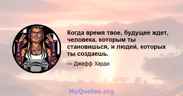 Когда время твое, будущее ждет, человека, которым ты становишься, и людей, которых ты создаешь.