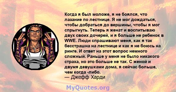 Когда я был моложе, я не боялся, что лазание по лестнице. Я не мог дождаться, чтобы добраться до вершины, чтобы я мог спрыгнуть. Теперь я женат и воспитываю двух своих дочерей, и я больше не ребенок в WWE. Люди