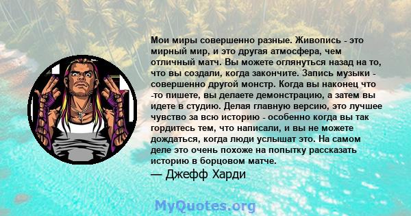 Мои миры совершенно разные. Живопись - это мирный мир, и это другая атмосфера, чем отличный матч. Вы можете оглянуться назад на то, что вы создали, когда закончите. Запись музыки - совершенно другой монстр. Когда вы