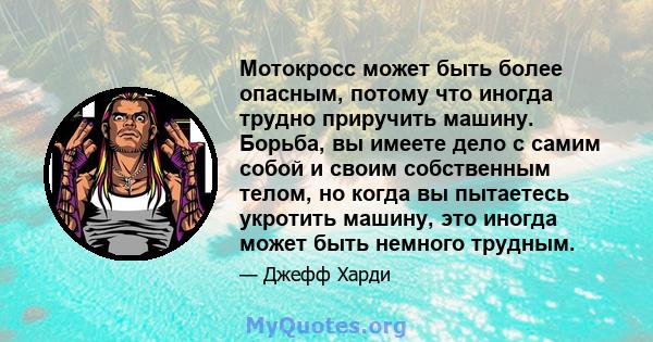 Мотокросс может быть более опасным, потому что иногда трудно приручить машину. Борьба, вы имеете дело с самим собой и своим собственным телом, но когда вы пытаетесь укротить машину, это иногда может быть немного трудным.