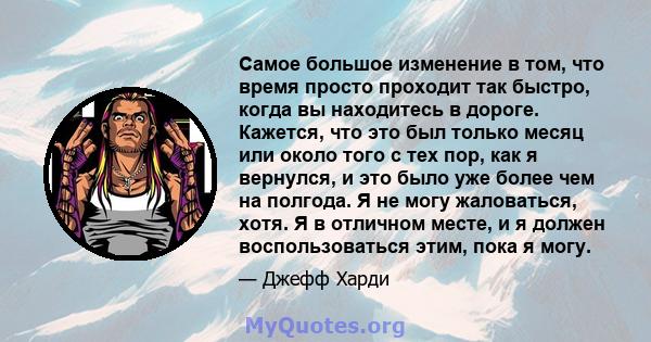 Самое большое изменение в том, что время просто проходит так быстро, когда вы находитесь в дороге. Кажется, что это был только месяц или около того с тех пор, как я вернулся, и это было уже более чем на полгода. Я не