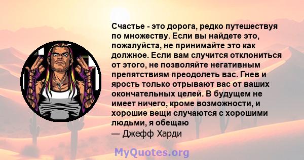 Счастье - это дорога, редко путешествуя по множеству. Если вы найдете это, пожалуйста, не принимайте это как должное. Если вам случится отклониться от этого, не позволяйте негативным препятствиям преодолеть вас. Гнев и