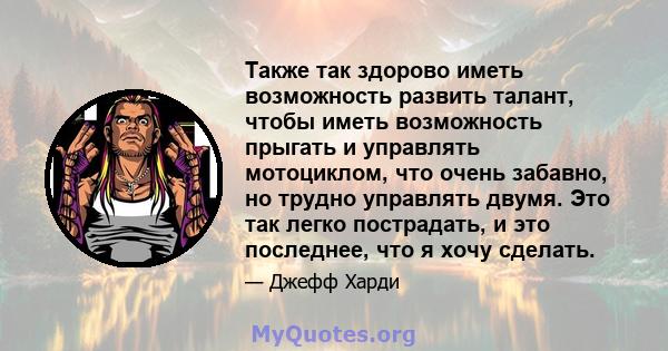 Также так здорово иметь возможность развить талант, чтобы иметь возможность прыгать и управлять мотоциклом, что очень забавно, но трудно управлять двумя. Это так легко пострадать, и это последнее, что я хочу сделать.