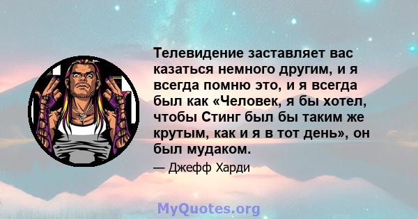 Телевидение заставляет вас казаться немного другим, и я всегда помню это, и я всегда был как «Человек, я бы хотел, чтобы Стинг был бы таким же крутым, как и я в тот день», он был мудаком.