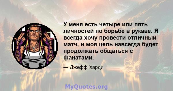 У меня есть четыре или пять личностей по борьбе в рукаве. Я всегда хочу провести отличный матч, и моя цель навсегда будет продолжать общаться с фанатами.