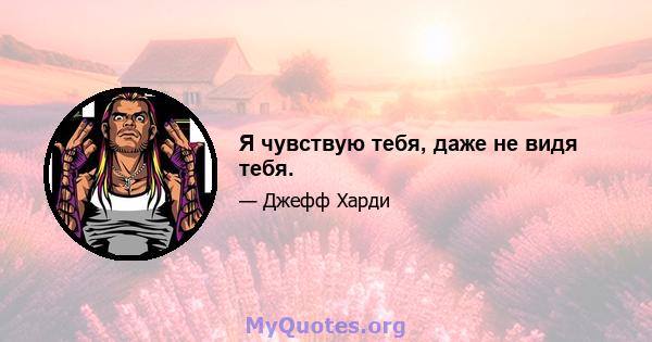 Я чувствую тебя, даже не видя тебя.