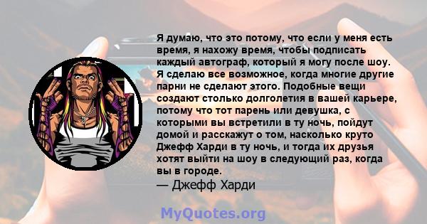 Я думаю, что это потому, что если у меня есть время, я нахожу время, чтобы подписать каждый автограф, который я могу после шоу. Я сделаю все возможное, когда многие другие парни не сделают этого. Подобные вещи создают