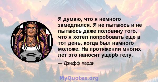 Я думаю, что я немного замедлился. Я не пытаюсь и не пытаюсь даже половину того, что я хотел попробовать еще в тот день, когда был намного моложе. На протяжении многих лет это наносит ущерб телу.