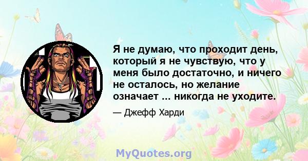 Я не думаю, что проходит день, который я не чувствую, что у меня было достаточно, и ничего не осталось, но желание означает ... никогда не уходите.