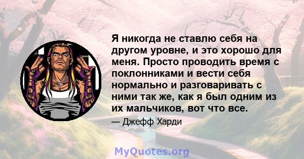 Я никогда не ставлю себя на другом уровне, и это хорошо для меня. Просто проводить время с поклонниками и вести себя нормально и разговаривать с ними так же, как я был одним из их мальчиков, вот что все.