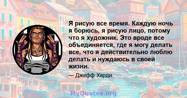 Я рисую все время. Каждую ночь я борюсь, я рисую лицо, потому что я художник. Это вроде все объединяется, где я могу делать все, что я действительно люблю делать и нуждаюсь в своей жизни.