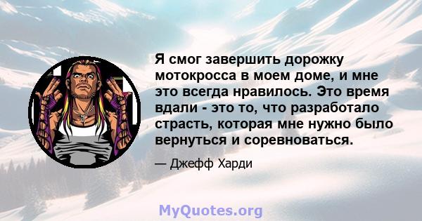 Я смог завершить дорожку мотокросса в моем доме, и мне это всегда нравилось. Это время вдали - это то, что разработало страсть, которая мне нужно было вернуться и соревноваться.