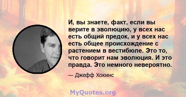 И, вы знаете, факт, если вы верите в эволюцию, у всех нас есть общий предок, и у всех нас есть общее происхождение с растением в вестибюле. Это то, что говорит нам эволюция. И это правда. Это немного невероятно.