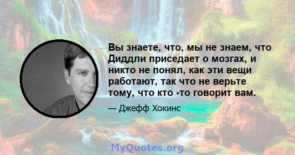 Вы знаете, что, мы не знаем, что Диддли приседает о мозгах, и никто не понял, как эти вещи работают, так что не верьте тому, что кто -то говорит вам.