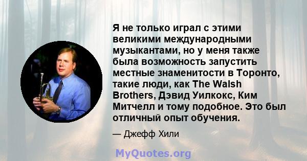 Я не только играл с этими великими международными музыкантами, но у меня также была возможность запустить местные знаменитости в Торонто, такие люди, как The Walsh Brothers, Дэвид Уилкокс, Ким Митчелл и тому подобное.