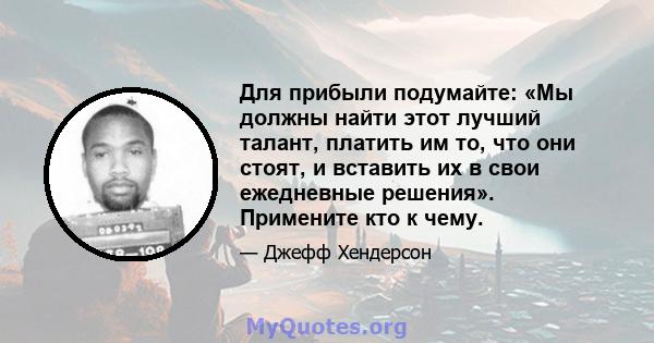 Для прибыли подумайте: «Мы должны найти этот лучший талант, платить им то, что они стоят, и вставить их в свои ежедневные решения». Примените кто к чему.