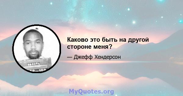 Каково это быть на другой стороне меня?