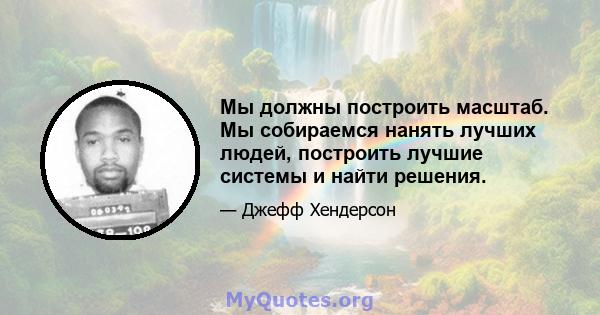 Мы должны построить масштаб. Мы собираемся нанять лучших людей, построить лучшие системы и найти решения.