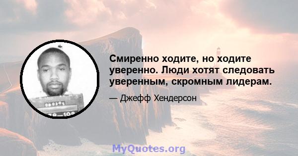 Смиренно ходите, но ходите уверенно. Люди хотят следовать уверенным, скромным лидерам.