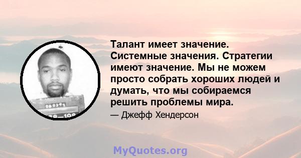 Талант имеет значение. Системные значения. Стратегии имеют значение. Мы не можем просто собрать хороших людей и думать, что мы собираемся решить проблемы мира.