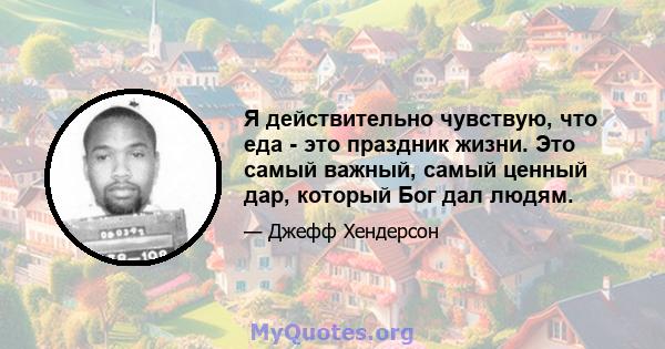 Я действительно чувствую, что еда - это праздник жизни. Это самый важный, самый ценный дар, который Бог дал людям.