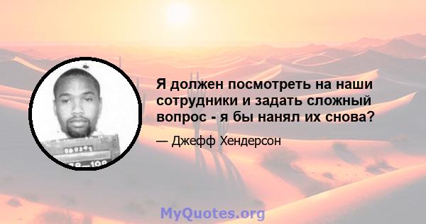 Я должен посмотреть на наши сотрудники и задать сложный вопрос - я бы нанял их снова?