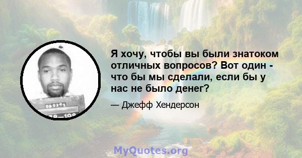 Я хочу, чтобы вы были знатоком отличных вопросов? Вот один - что бы мы сделали, если бы у нас не было денег?