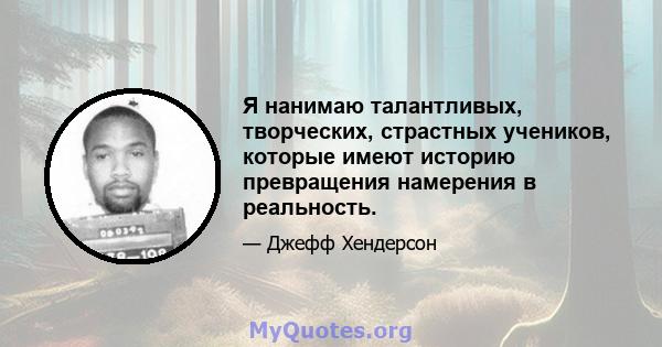 Я нанимаю талантливых, творческих, страстных учеников, которые имеют историю превращения намерения в реальность.