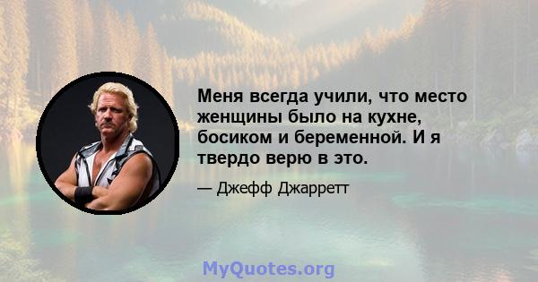 Меня всегда учили, что место женщины было на кухне, босиком и беременной. И я твердо верю в это.