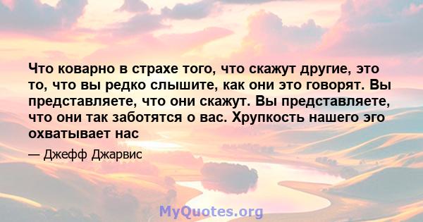 Что коварно в страхе того, что скажут другие, это то, что вы редко слышите, как они это говорят. Вы представляете, что они скажут. Вы представляете, что они так заботятся о вас. Хрупкость нашего эго охватывает нас