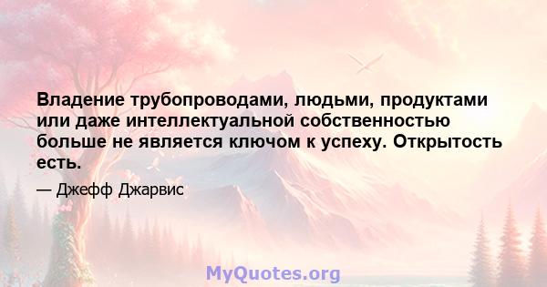 Владение трубопроводами, людьми, продуктами или даже интеллектуальной собственностью больше не является ключом к успеху. Открытость есть.