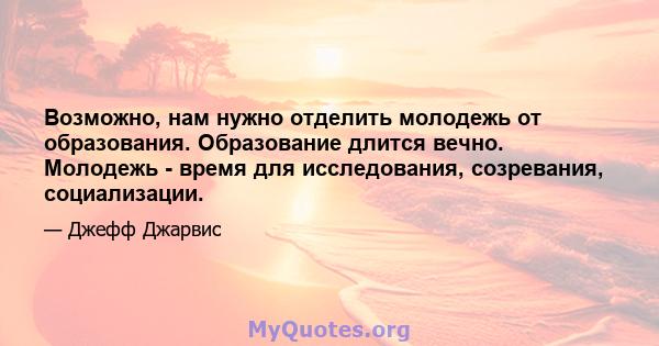 Возможно, нам нужно отделить молодежь от образования. Образование длится вечно. Молодежь - время для исследования, созревания, социализации.