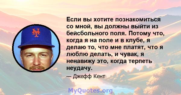 Если вы хотите познакомиться со мной, вы должны выйти из бейсбольного поля. Потому что, когда я на поле и в клубе, я делаю то, что мне платят, что я люблю делать, и чувак, я ненавижу это, когда терпеть неудачу.