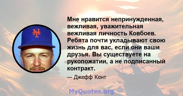 Мне нравится непринужденная, вежливая, уважительная вежливая личность Ковбоев. Ребята почти укладывают свою жизнь для вас, если они ваши друзья. Вы существуете на рукопожатии, а не подписанный контракт.