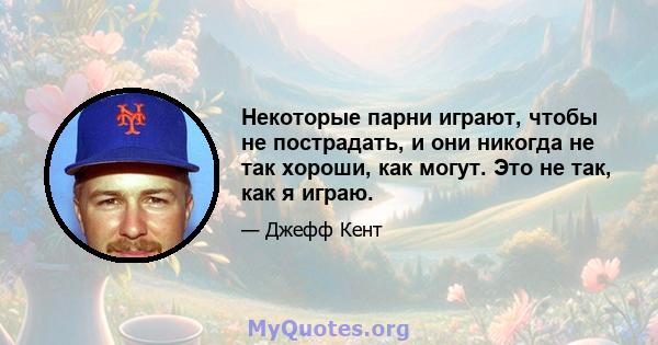 Некоторые парни играют, чтобы не пострадать, и они никогда не так хороши, как могут. Это не так, как я играю.