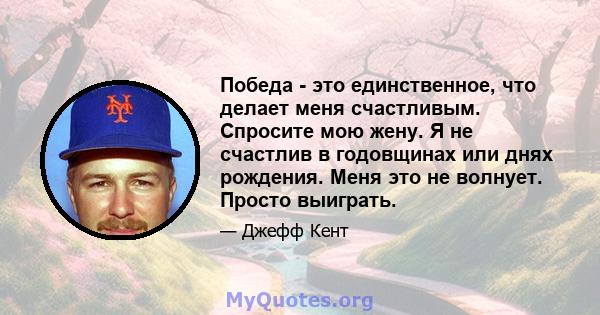 Победа - это единственное, что делает меня счастливым. Спросите мою жену. Я не счастлив в годовщинах или днях рождения. Меня это не волнует. Просто выиграть.