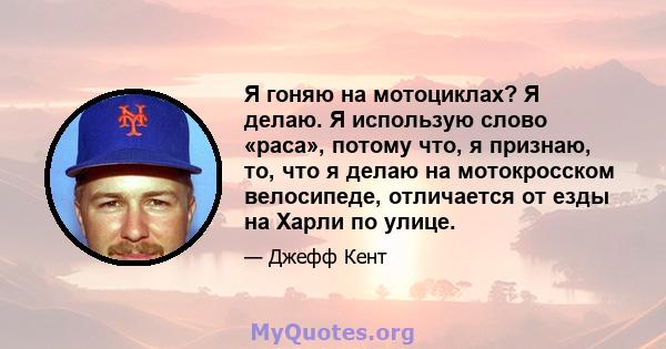 Я гоняю на мотоциклах? Я делаю. Я использую слово «раса», потому что, я признаю, то, что я делаю на мотокросском велосипеде, отличается от езды на Харли по улице.