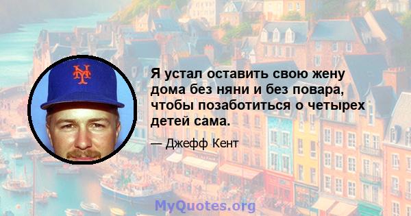 Я устал оставить свою жену дома без няни и без повара, чтобы позаботиться о четырех детей сама.