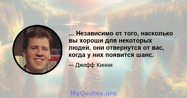 ... Независимо от того, насколько вы хороши для некоторых людей, они отвернутся от вас, когда у них появится шанс.