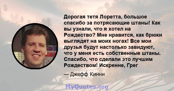 Дорогая тетя Лоретта, большое спасибо за потрясающие штаны! Как вы узнали, что я хотел на Рождество? Мне нравится, как брюки выглядят на моих ногах! Все мои друзья будут настолько завидуют, что у меня есть собственные