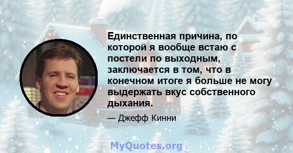 Единственная причина, по которой я вообще встаю с постели по выходным, заключается в том, что в конечном итоге я больше не могу выдержать вкус собственного дыхания.