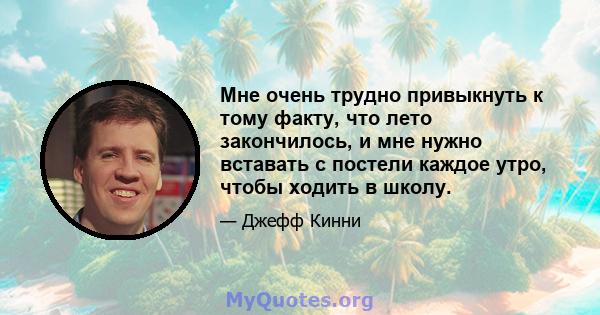 Мне очень трудно привыкнуть к тому факту, что лето закончилось, и мне нужно вставать с постели каждое утро, чтобы ходить в школу.