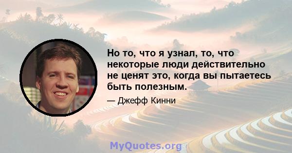 Но то, что я узнал, то, что некоторые люди действительно не ценят это, когда вы пытаетесь быть полезным.