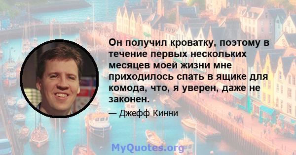 Он получил кроватку, поэтому в течение первых нескольких месяцев моей жизни мне приходилось спать в ящике для комода, что, я уверен, даже не законен.