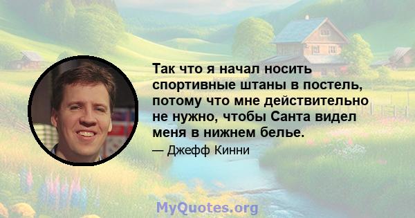 Так что я начал носить спортивные штаны в постель, потому что мне действительно не нужно, чтобы Санта видел меня в нижнем белье.