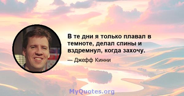 В те дни я только плавал в темноте, делал спины и вздремнул, когда захочу.