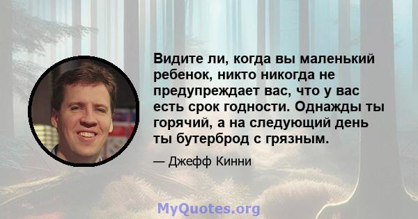 Видите ли, когда вы маленький ребенок, никто никогда не предупреждает вас, что у вас есть срок годности. Однажды ты горячий, а на следующий день ты бутерброд с грязным.