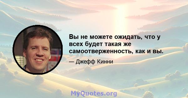 Вы не можете ожидать, что у всех будет такая же самоотверженность, как и вы.