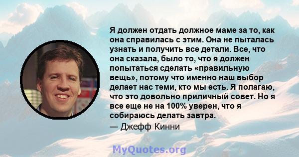 Я должен отдать должное маме за то, как она справилась с этим. Она не пыталась узнать и получить все детали. Все, что она сказала, было то, что я должен попытаться сделать «правильную вещь», потому что именно наш выбор