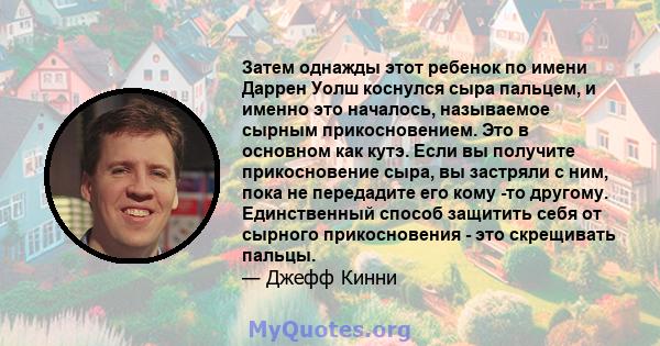 Затем однажды этот ребенок по имени Даррен Уолш коснулся сыра пальцем, и именно это началось, называемое сырным прикосновением. Это в основном как кутэ. Если вы получите прикосновение сыра, вы застряли с ним, пока не